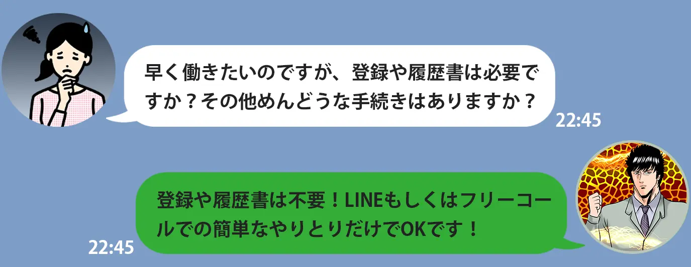 早く働きたいのですが、登録や履歴書は必要で すか？その他めんどうな手続きはありますか？登録や履歴書は不要！LINEもしくはフリーコー ルでの簡単なやりとりだけでOKです！