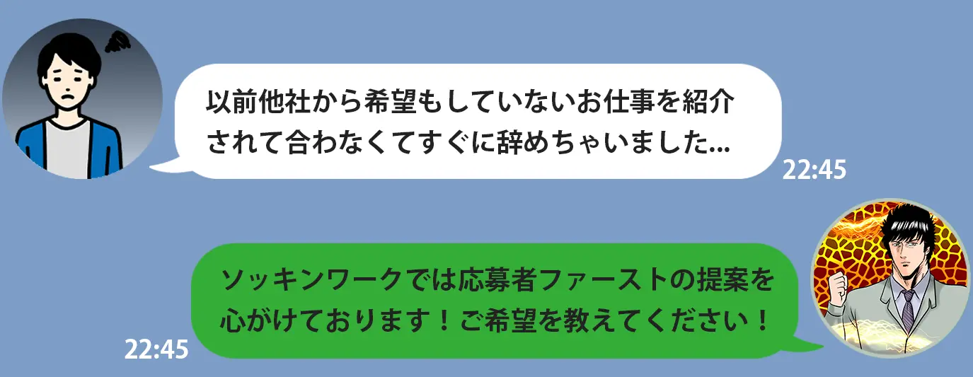 以前他社から希望もしていないお仕事を紹介 されて合わなくてすぐに辞めちゃいました... ソッキンワークでは応募者ファーストの提案を 心がけております！ご希望を教えてください！