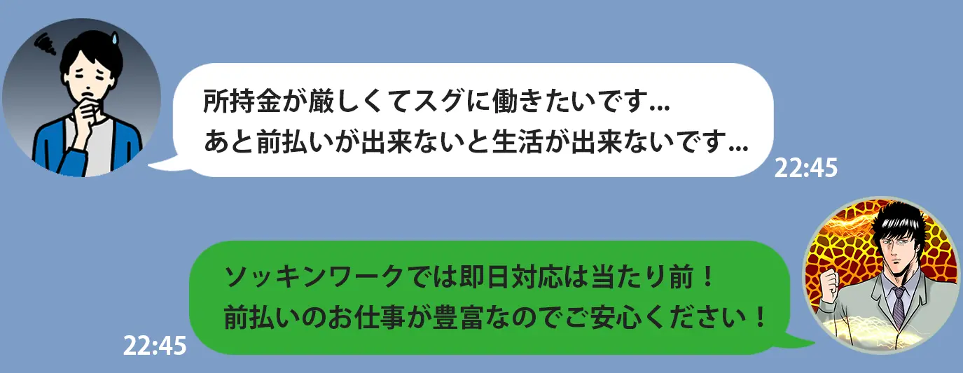 所持金が厳しくてスグに働きたいです... あと前払いが出来ないと生活が出来ないです... ソッキンワークでは即日対応は当たり前！ 前払いのお仕事が豊富なのでご安心ください！