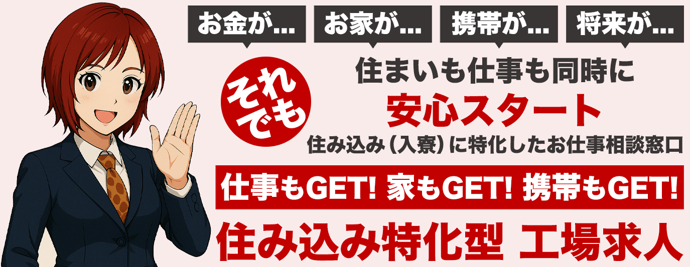 お金が...お家が...携帯が...将来が...住まいそれでも仕事も同時に安心スタート住み込み(入寮)に特化したお仕事相談窓口
仕事もGET家もGET携帯もGET住み込み特化型工場求人