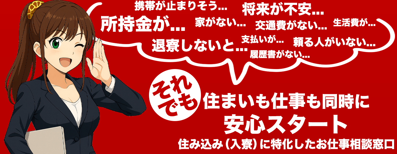携帯が止まりそう...将来が不安...所持金が...家がない...交通がない...生活費が...支払いが...頼る人がいない...履歴書がない...退寮しないと...それでも住まいも仕事も同時に安心スタート住み込み(入寮)に特化したお仕事相談窓口